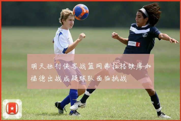 明天独行侠客战篮网弗拉格缺席加福德出战成疑球队面临挑战