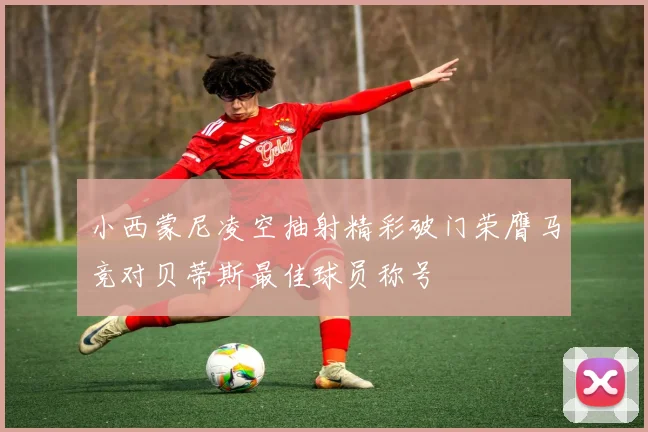 小西蒙尼凌空抽射精彩破门荣膺马竞对贝蒂斯最佳球员称号