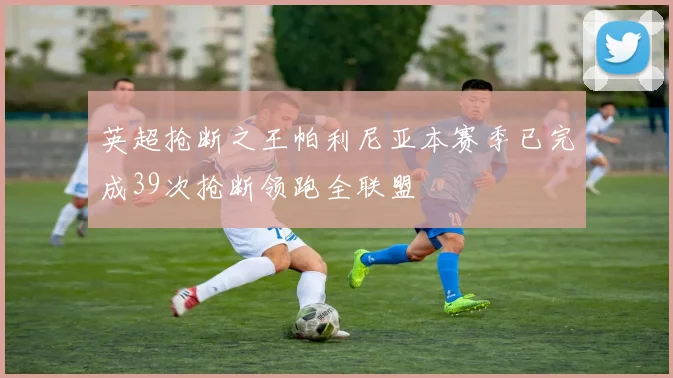 英超抢断之王帕利尼亚本赛季已完成39次抢断领跑全联盟