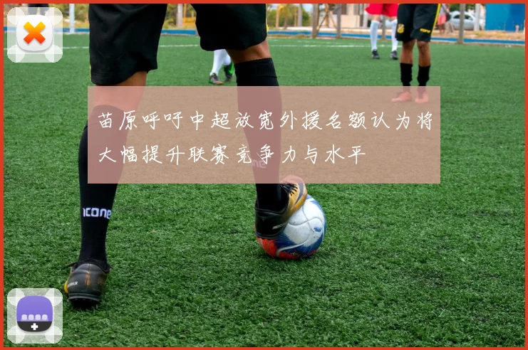 苗原呼吁中超放宽外援名额认为将大幅提升联赛竞争力与水平