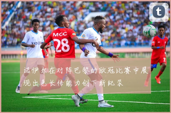 诺伊尔在对阵巴黎的欧冠比赛中展现出色长传能力创下新纪录