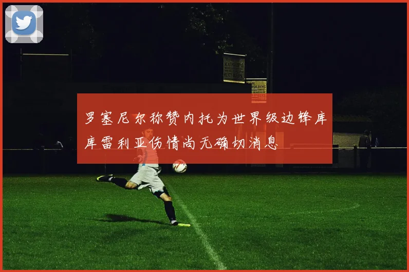 罗塞尼尔称赞内托为世界级边锋库库雷利亚伤情尚无确切消息