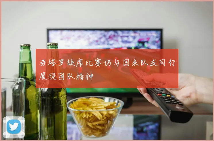劳塔罗缺席比赛仍与国米队友同行展现团队精神