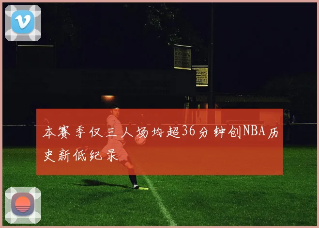 本赛季仅三人场均超36分钟创NBA历史新低纪录