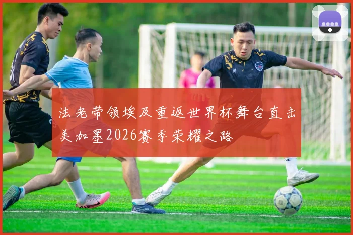 法老带领埃及重返世界杯舞台直击美加墨2026赛季荣耀之路