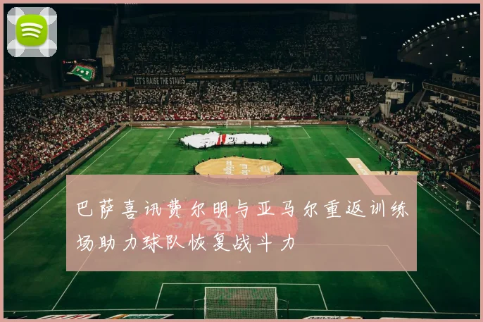 巴萨喜讯费尔明与亚马尔重返训练场助力球队恢复战斗力