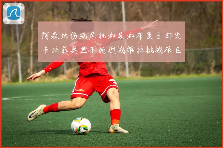 阿森纳伤病危机加剧加布复出却失卡拉菲奥里下轮迎战维拉挑战艰巨