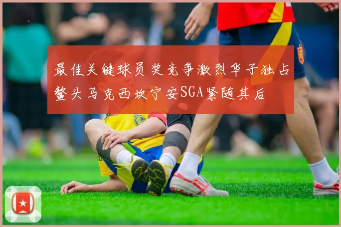 最佳关键球员奖竞争激烈华子独占鳌头马克西坎宁安SGA紧随其后