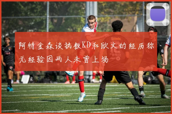 阿特金森谈执教KD和欧文的经历称无经验因两人未曾上场