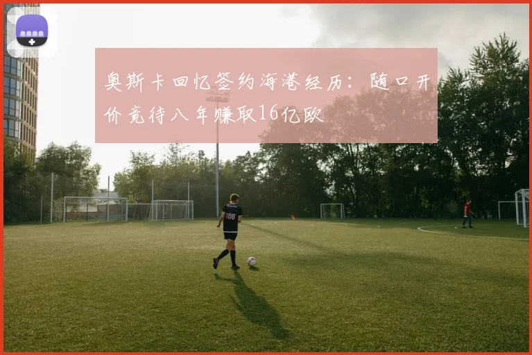 奥斯卡回忆签约海港经历：随口开价竟待八年赚取16亿欧