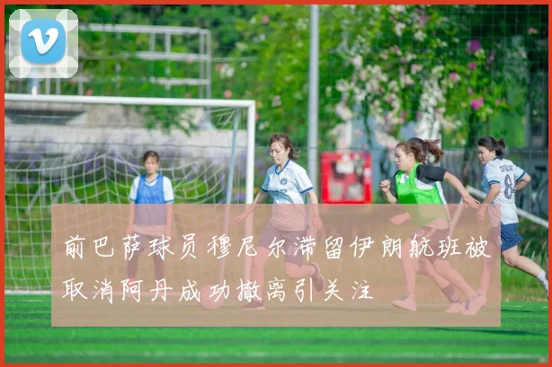 前巴萨球员穆尼尔滞留伊朗航班被取消阿丹成功撤离引关注